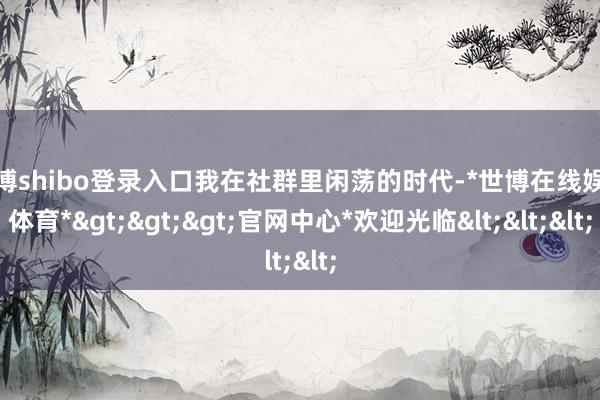世博shibo登录入口我在社群里闲荡的时代-*世博在线娱乐体育*>>>官网中心*欢迎光临<<<