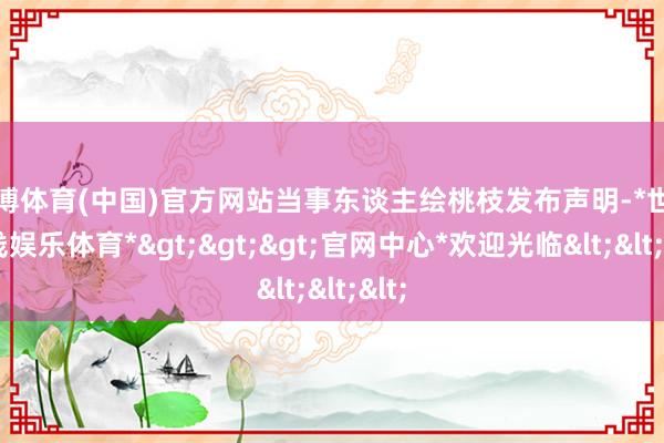 世博体育(中国)官方网站当事东谈主绘桃枝发布声明-*世博在线娱乐体育*>>>官网中心*欢迎光临<<<