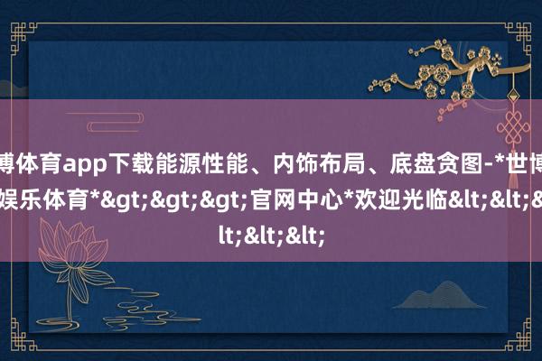 世博体育app下载能源性能、内饰布局、底盘贪图-*世博在线娱乐体育*>>>官网中心*欢迎光临<<<