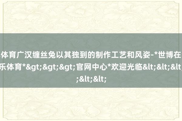 世博体育广汉缠丝兔以其独到的制作工艺和风姿-*世博在线娱乐体育*>>>官网中心*欢迎光临<<<