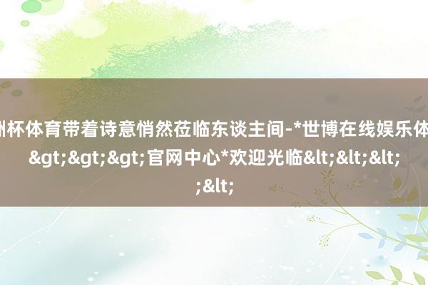 欧洲杯体育带着诗意悄然莅临东谈主间-*世博在线娱乐体育*>>>官网中心*欢迎光临<<<