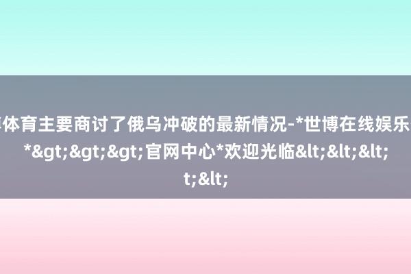 世博体育主要商讨了俄乌冲破的最新情况-*世博在线娱乐体育*>>>官网中心*欢迎光临<<<
