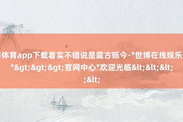 世博体育app下载着实不错说是震古铄今-*世博在线娱乐体育*>>>官网中心*欢迎光临<<<
