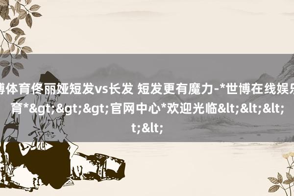 世博体育佟丽娅短发vs长发 短发更有魔力-*世博在线娱乐体育*>>>官网中心*欢迎光临<<<