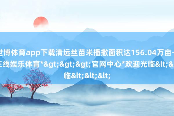 世博体育app下载清远丝苗米播撒面积达156.04万亩-*世博在线娱乐体育*>>>官网中心*欢迎光临<<<