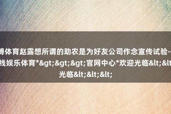 世博体育赵露想所谓的助农是为好友公司作念宣传试验-*世博在线娱乐体育*>>>官网中心*欢迎光临<<<