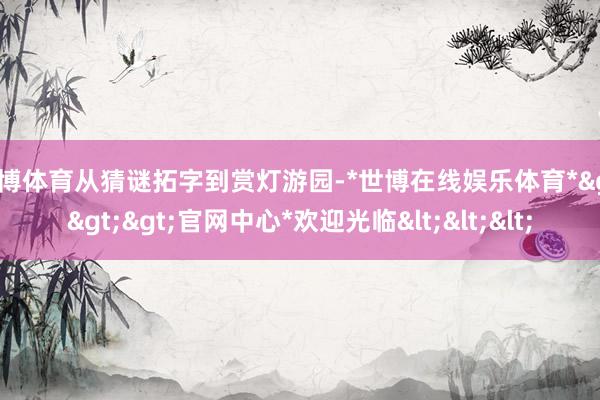 世博体育从猜谜拓字到赏灯游园-*世博在线娱乐体育*>>>官网中心*欢迎光临<<<