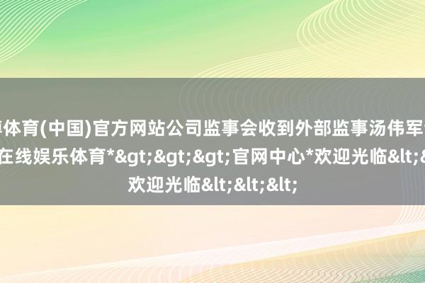 世博体育(中国)官方网站公司监事会收到外部监事汤伟军辞呈-*世博在线娱乐体育*>>>官网中心*欢迎光临<<<