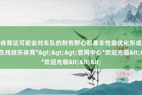 世博体育这可能会对车队的财务野心和赛车性能优化形成挑战-*世博在线娱乐体育*>>>官网中心*欢迎光临<<<