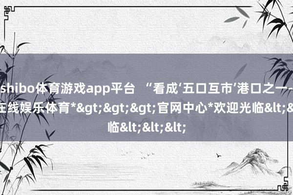 shibo体育游戏app平台  “看成‘五口互市’港口之一-*世博在线娱乐体育*>>>官网中心*欢迎光临<<<