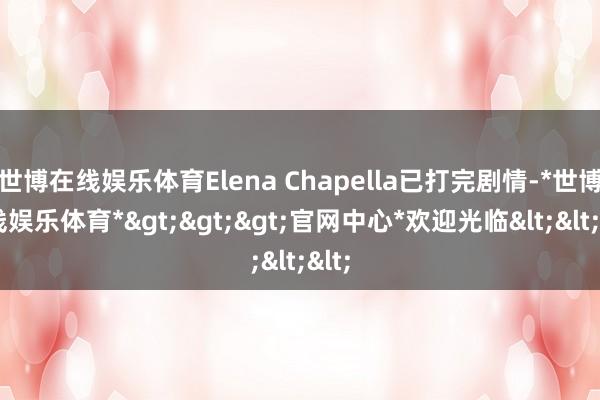 世博在线娱乐体育Elena Chapella已打完剧情-*世博在线娱乐体育*>>>官网中心*欢迎光临<<<