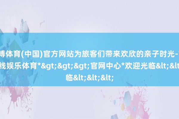世博体育(中国)官方网站为旅客们带来欢欣的亲子时光-*世博在线娱乐体育*>>>官网中心*欢迎光临<<<