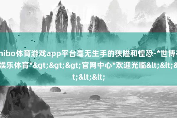 shibo体育游戏app平台毫无生手的狭隘和惶恐-*世博在线娱乐体育*>>>官网中心*欢迎光临<<<