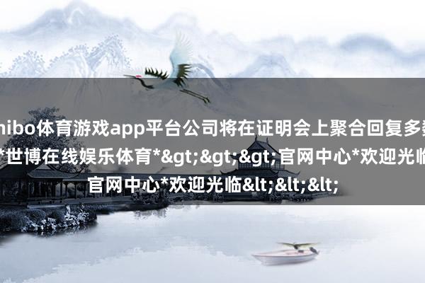 shibo体育游戏app平台公司将在证明会上聚合回复多数温和的问题-*世博在线娱乐体育*>>>官网中心*欢迎光临<<<
