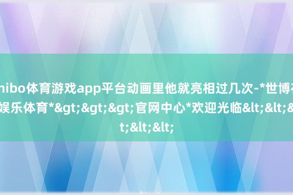 shibo体育游戏app平台动画里他就亮相过几次-*世博在线娱乐体育*>>>官网中心*欢迎光临<<<