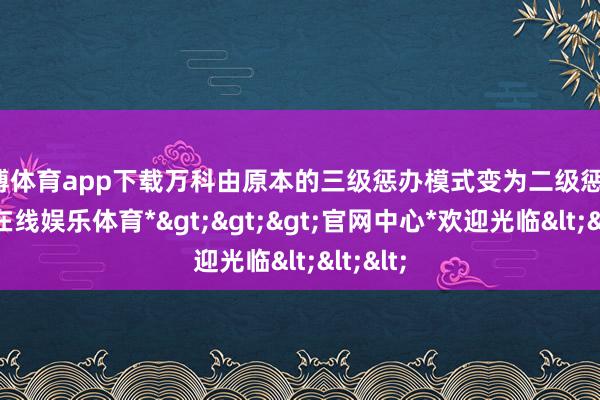 世博体育app下载万科由原本的三级惩办模式变为二级惩办-*世博在线娱乐体育*>>>官网中心*欢迎光临<<<