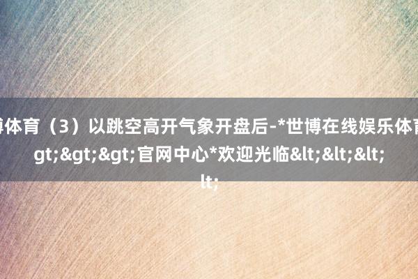 世博体育(3)以跳空高开气象开盘后-*世博在线娱乐体育*>>>官网中心*欢迎光临<<<