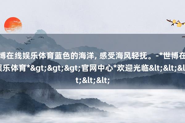 世博在线娱乐体育蓝色的海洋, 感受海风轻抚。-*世博在线娱乐体育*>>>官网中心*欢迎光临<<<