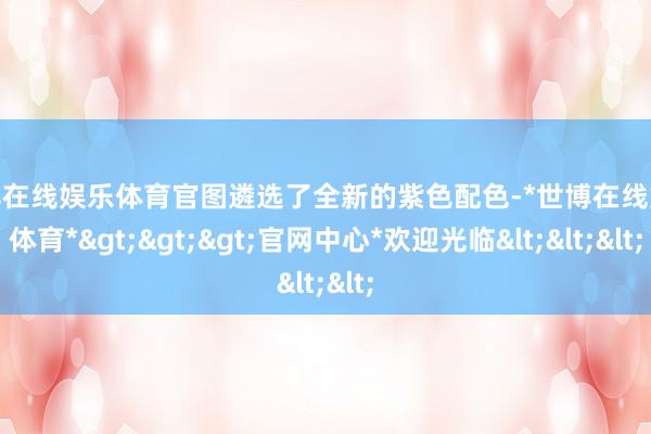 世博在线娱乐体育官图遴选了全新的紫色配色-*世博在线娱乐体育*>>>官网中心*欢迎光临<<<