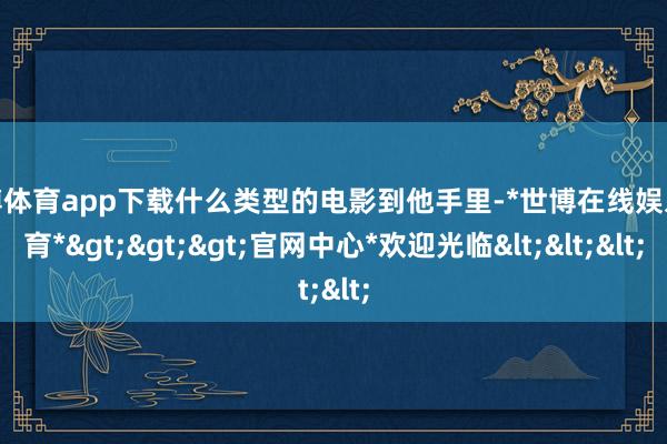 世博体育app下载什么类型的电影到他手里-*世博在线娱乐体育*>>>官网中心*欢迎光临<<<