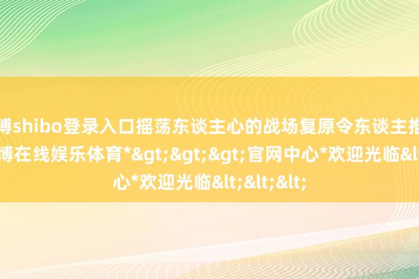 世博shibo登录入口摇荡东谈主心的战场复原令东谈主推己及人-*世博在线娱乐体育*>>>官网中心*欢迎光临<<<