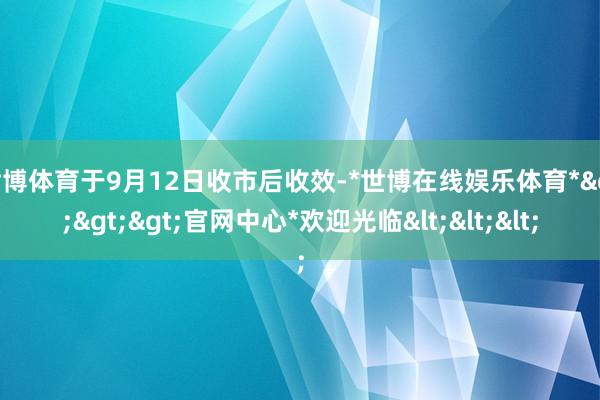 世博体育于9月12日收市后收效-*世博在线娱乐体育*>>>官网中心*欢迎光临<<<
