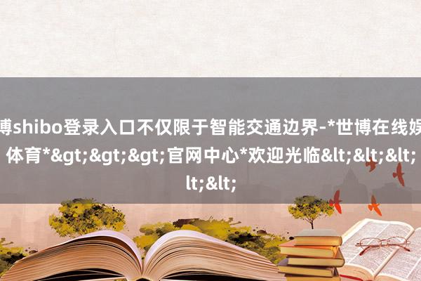 世博shibo登录入口不仅限于智能交通边界-*世博在线娱乐体育*>>>官网中心*欢迎光临<<<