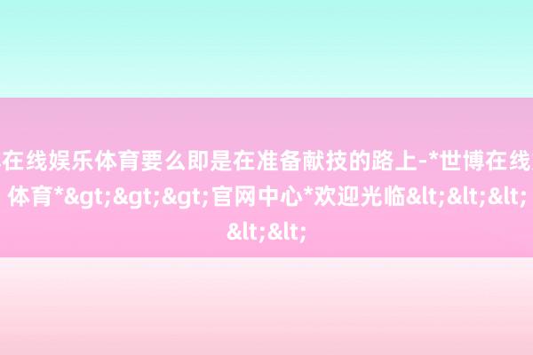 世博在线娱乐体育要么即是在准备献技的路上-*世博在线娱乐体育*>>>官网中心*欢迎光临<<<