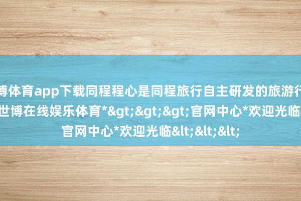 世博体育app下载同程程心是同程旅行自主研发的旅游行业专属模子-*世博在线娱乐体育*>>>官网中心*欢迎光临<<<