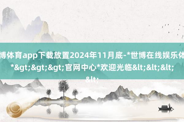 世博体育app下载放置2024年11月底-*世博在线娱乐体育*>>>官网中心*欢迎光临<<<