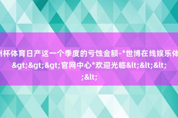 欧洲杯体育日产这一个季度的亏蚀金额-*世博在线娱乐体育*>>>官网中心*欢迎光临<<<