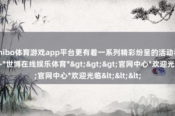 shibo体育游戏app平台更有着一系列精彩纷呈的活动恭候着你的参与-*世博在线娱乐体育*>>>官网中心*欢迎光临<<<