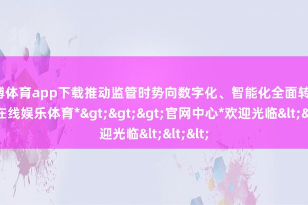 世博体育app下载推动监管时势向数字化、智能化全面转动-*世博在线娱乐体育*>>>官网中心*欢迎光临<<<