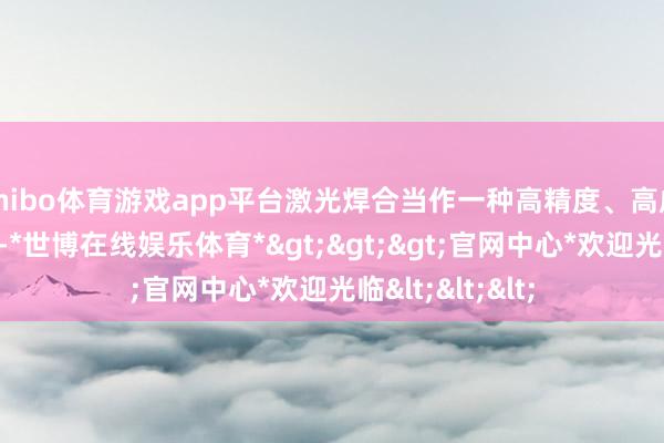 shibo体育游戏app平台激光焊合当作一种高精度、高成果的加工款式-*世博在线娱乐体育*>>>官网中心*欢迎光临<<<