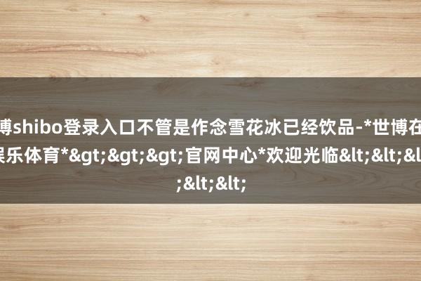 世博shibo登录入口不管是作念雪花冰已经饮品-*世博在线娱乐体育*>>>官网中心*欢迎光临<<<
