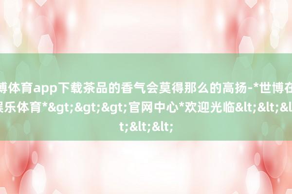 世博体育app下载茶品的香气会莫得那么的高扬-*世博在线娱乐体育*>>>官网中心*欢迎光临<<<
