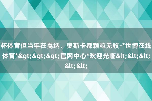 欧洲杯体育但当年在戛纳、奥斯卡都颗粒无收-*世博在线娱乐体育*>>>官网中心*欢迎光临<<<