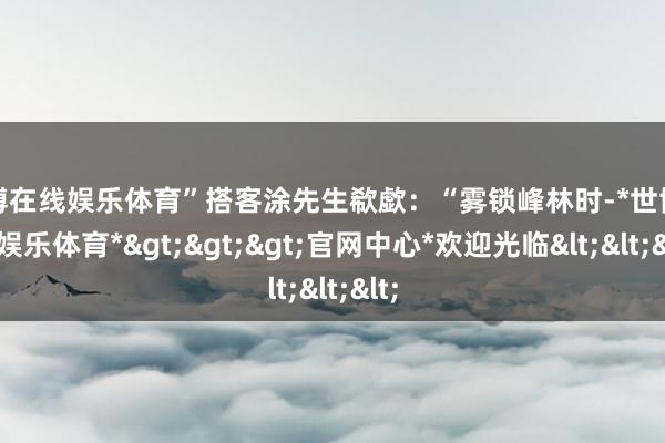 世博在线娱乐体育”搭客涂先生欷歔:“雾锁峰林时-*世博在线娱乐体育*>>>官网中心*欢迎光临<<<