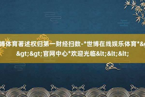 世博体育著述权归第一财经扫数-*世博在线娱乐体育*>>>官网中心*欢迎光临<<<