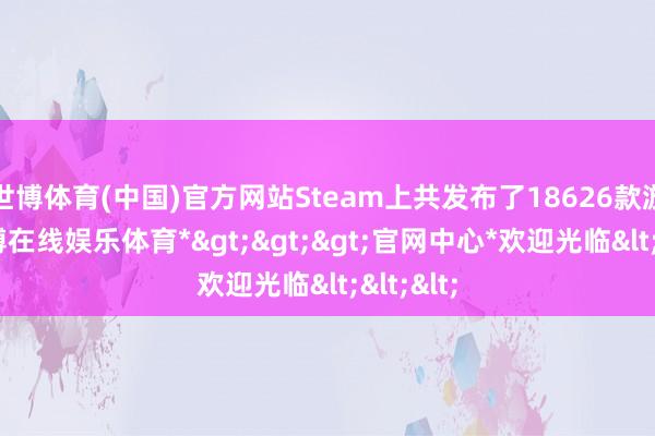 世博体育(中国)官方网站Steam上共发布了18626款游戏-*世博在线娱乐体育*>>>官网中心*欢迎光临<<<
