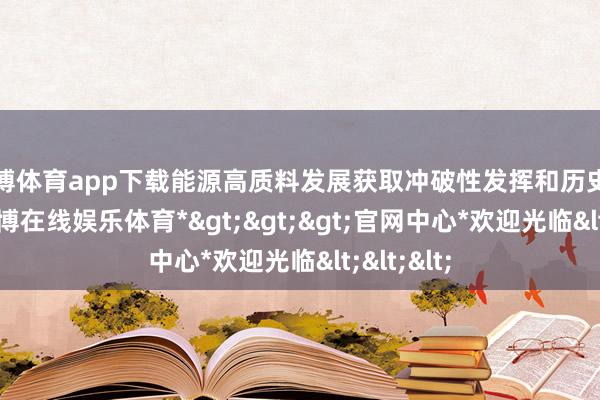 世博体育app下载能源高质料发展获取冲破性发挥和历史性树立-*世博在线娱乐体育*>>>官网中心*欢迎光临<<<