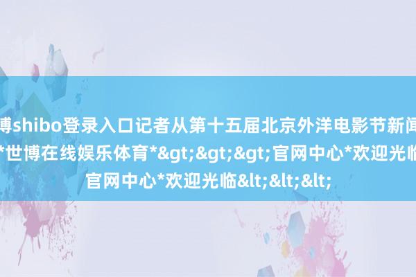 世博shibo登录入口记者从第十五届北京外洋电影节新闻发布会上获悉-*世博在线娱乐体育*>>>官网中心*欢迎光临<<<