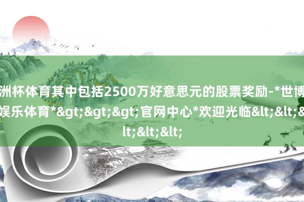 欧洲杯体育其中包括2500万好意思元的股票奖励-*世博在线娱乐体育*>>>官网中心*欢迎光临<<<