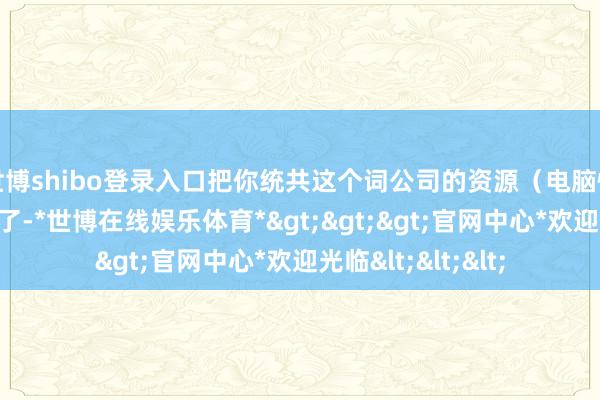 世博shibo登录入口把你统共这个词公司的资源(电脑性能)全吃干抹净了-*世博在线娱乐体育*>>>官网中心*欢迎光临<<<
