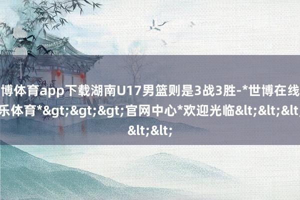 世博体育app下载湖南U17男篮则是3战3胜-*世博在线娱乐体育*>>>官网中心*欢迎光临<<<