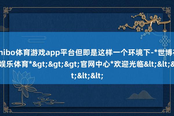 shibo体育游戏app平台但即是这样一个环境下-*世博在线娱乐体育*>>>官网中心*欢迎光临<<<