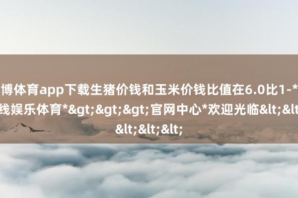 世博体育app下载生猪价钱和玉米价钱比值在6.0比1-*世博在线娱乐体育*>>>官网中心*欢迎光临<<<