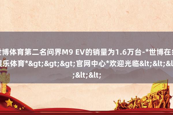 世博体育第二名问界M9 EV的销量为1.6万台-*世博在线娱乐体育*>>>官网中心*欢迎光临<<<