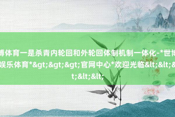 世博体育　　一是杀青内轮回和外轮回体制机制一体化-*世博在线娱乐体育*>>>官网中心*欢迎光临<<<