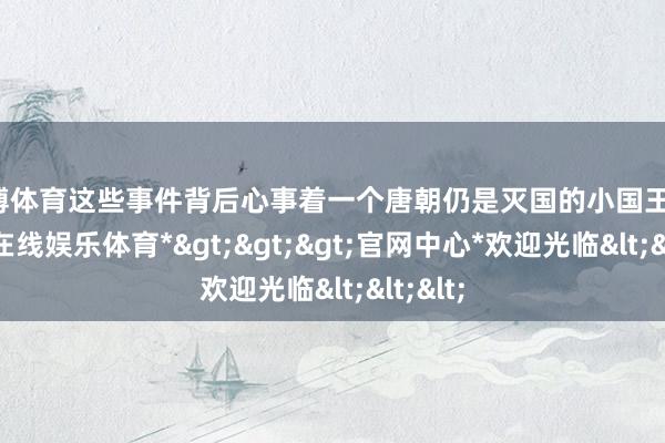 世博体育这些事件背后心事着一个唐朝仍是灭国的小国王子-*世博在线娱乐体育*>>>官网中心*欢迎光临<<<
